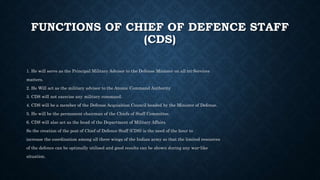 FUNCTIONS OF CHIEF OF DEFENCE STAFF
(CDS)
1. He will serve as the Principal Military Advisor to the Defense Minister on all tri-Services
matters.
2. He Will act as the military advisor to the Atomic Command Authority
3. CDS will not exercise any military command.
4. CDS will be a member of the Defense Acquisition Council headed by the Minister of Defense.
5. He will be the permanent chairman of the Chiefs of Staff Committee.
6. CDS will also act as the head of the Department of Military Affairs.
So the creation of the post of Chief of Defence Staff (CDS) is the need of the hour to
increase the coordination among all three wings of the Indian army so that the limited resources
of the defence can be optimally utilised and good results can be shown during any war-like
situation.
 