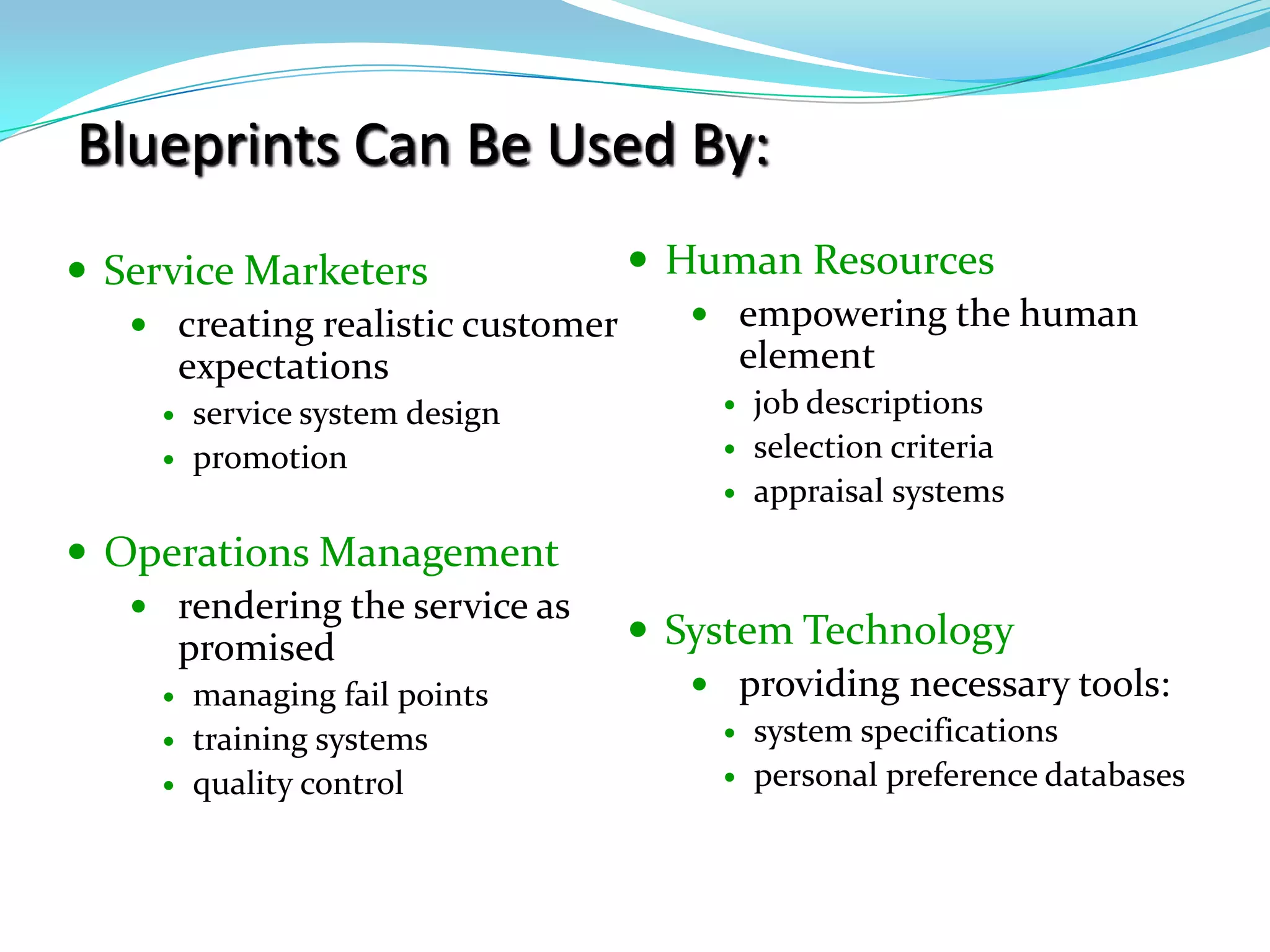 Blueprints Can Be Used By:Human Resourcesempowering the human elementjob descriptionsselection criteriaappraisal systemsSystem Technologyproviding necessary tools:system specificationspersonal preference databasesService Marketerscreating realistic customer expectationsservice system designpromotionOperations Managementrendering the service as promisedmanaging fail pointstraining systemsquality control