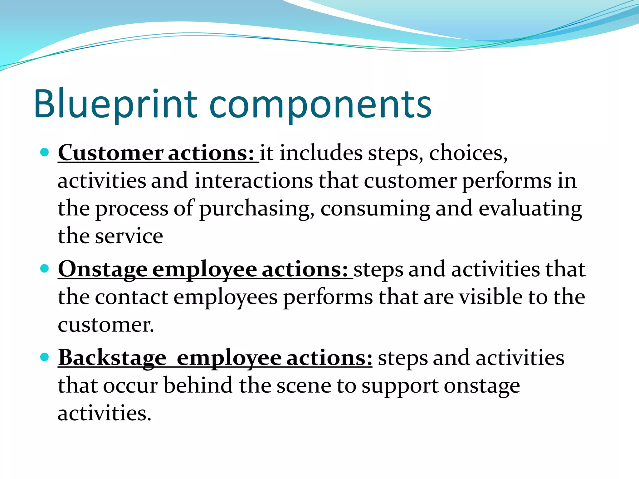 Blueprint componentsCustomer actions: it includes steps, choices, activities and interactions that customer performs in the process of purchasing, consuming and evaluating the serviceOnstage employee actions: steps and activities that the contact employees performs that are visible to the customer.Backstage  employee actions: steps and activities that occur behind the scene to support onstage activities.
