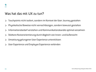 Service Blueprinting, #uxday16, Oktober 2016
Was hat das mit UX zu tun?
Touchpoints nicht isoliert, sondern im Kontext der User Journey gestalten
Physikalische Beweise nicht vernachlässigen, sondern bewusst gestalten
Informationsbedarf verstehen und Kommunikationskanäle optimal verzahnen
Stärkere Nutzerorientierung durch Abgleich von Innen- und Außensicht
Umsetzung gelungener User Experience unterstützen
User Experience und Employee Experience verbinden
 