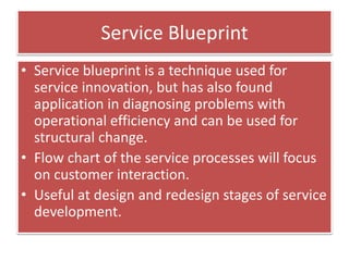 Service Blueprint
• Service blueprint is a technique used for
service innovation, but has also found
application in diagnosing problems with
operational efficiency and can be used for
structural change.
• Flow chart of the service processes will focus
on customer interaction.
• Useful at design and redesign stages of service
development.
 