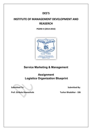 DES’S
INSTITUTE OF MANAGEMENT DEVELOPMENT AND
REASERCH
PGDM-II (2014-2016)
Service Marketing & Management
Assignment
Logistics Organization Blueprint
Submitted To: Submitted By:
Prof. Giribala Dewasthale Tushar Bhadalkar - 106
 