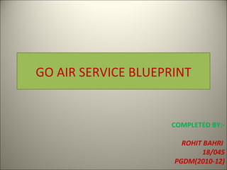 GO AIR SERVICE BLUEPRINT COMPLETED BY:- ROHIT BAHRI  18/045 PGDM(2010-12) 