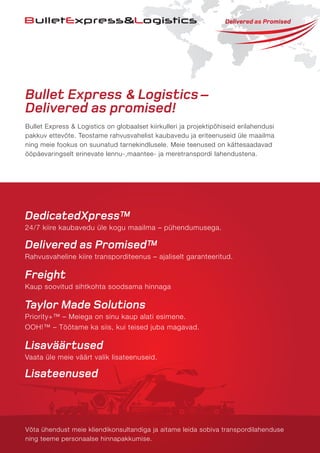 Bullet Express & Logistics–
Delivered as promised!
Bullet Express & Logistics on globaalset kiirkulleri ja projektipõhiseid erilahendusi
pakkuv ettevõte. Teostame rahvusvahelist kaubavedu ja eriteenuseid üle maailma
ning meie fookus on suunatud tarnekindlusele. Meie teenused on kättesaadavad
ööpäevaringselt erinevate lennu-,maantee- ja meretranspordi lahendustena.
Võta ühendust meie kliendikonsultandiga ja aitame leida sobiva transpordilahenduse
ning teeme personaalse hinnapakkumise.
DedicatedXpress™
24/7 kiire kaubavedu üle kogu maailma – pühendumusega.
Delivered as Promised™
Rahvusvaheline kiire transporditeenus – ajaliselt garanteeritud.
Freight
Kaup soovitud sihtkohta soodsama hinnaga
Taylor Made Solutions
Priority+™ – Meiega on sinu kaup alati esimene.
OOH!™ – Töötame ka siis, kui teised juba magavad.
Lisaväärtused
Vaata üle meie väärt valik lisateenuseid.
Lisateenused
 