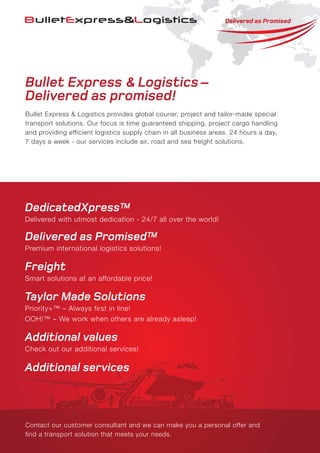 Bullet Express & Logistics–
Delivered as promised!
Bullet Express & Logistics provides global courier, project and tailor-made special
transport solutions. Our focus is time guaranteed shipping, project cargo handling
and providing efficient logistics supply chain in all business areas. 24 hours a day,
7 days a week - our services include air, road and sea freight solutions.
Contact our customer consultant and we can make you a personal offer and
find a transport solution that meets your needs.
DedicatedXpress™
Delivered with utmost dedication - 24/7 all over the world!
Delivered as Promised™
Premium international logistics solutions!
Freight
Smart solutions at an affordable price!
Taylor Made Solutions
Priority+™ – Always first in line!
OOH!™ – We work when others are already asleep!
Additional values
Check out our additional services!
Additional services
 
