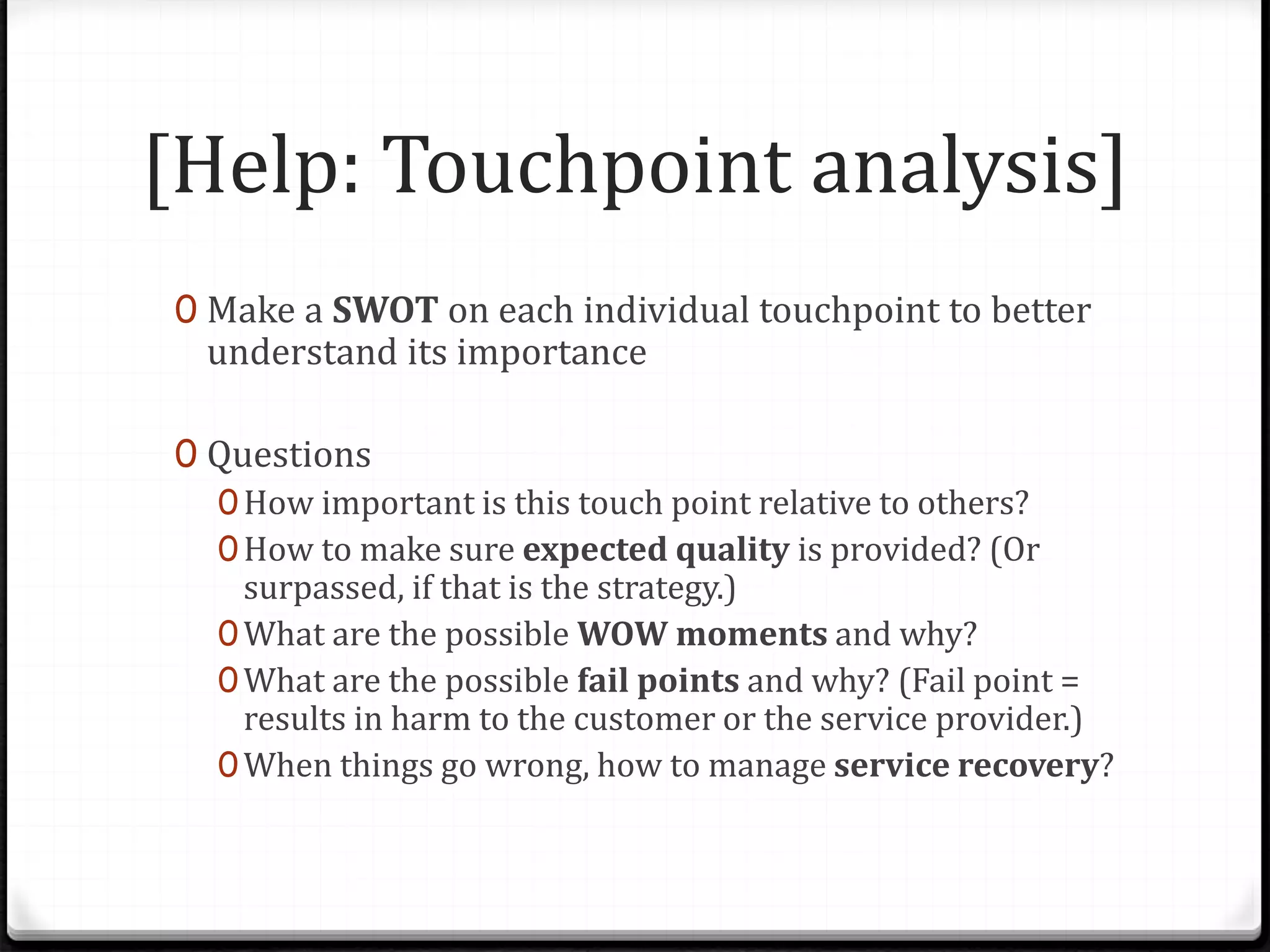 [Help: Touchpoint analysis]
0 Make a SWOT on each individual touchpoint to better
understand its importance
0 Questions
0How important is this touch point relative to others?
0How to make sure expected quality is provided? (Or
surpassed, if that is the strategy.)
0What are the possible WOW moments and why?
0What are the possible fail points and why? (Fail point =
results in harm to the customer or the service provider.)
0When things go wrong, how to manage service recovery?
 