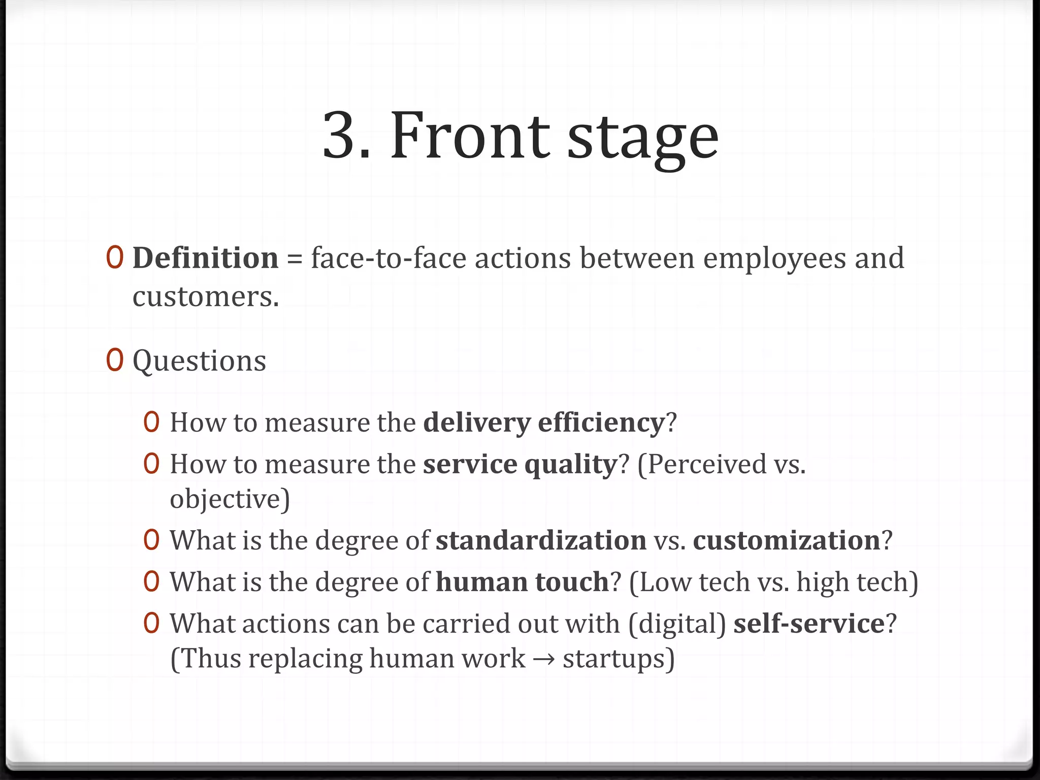 3. Front stage
0 Definition = face-to-face actions between employees and
customers.
0 Questions
0 How to measure the delivery efficiency?
0 How to measure the service quality? (Perceived vs.
objective)
0 What is the degree of standardization vs. customization?
0 What is the degree of human touch? (Low tech vs. high tech)
0 What actions can be carried out with (digital) self-service?
(Thus replacing human work → startups)
 