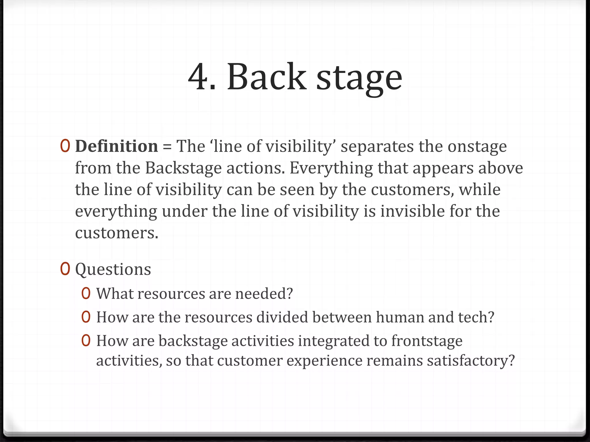 4. Back stage
0 Definition = The ‘line of visibility’ separates the onstage
from the Backstage actions. Everything that appears above
the line of visibility can be seen by the customers, while
everything under the line of visibility is invisible for the
customers.
0 Questions
0 What resources are needed?
0 How are the resources divided between human and tech?
0 How are backstage activities integrated to frontstage
activities, so that customer experience remains satisfactory?
 