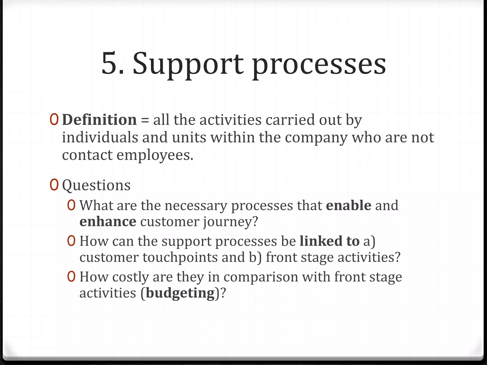 5. Support processes
0 Definition = all the activities carried out by
individuals and units within the company who are not
contact employees.
0 Questions
0 What are the necessary processes that enable and
enhance customer journey?
0 How can the support processes be linked to a)
customer touchpoints and b) front stage activities?
0 How costly are they in comparison with front stage
activities (budgeting)?
 