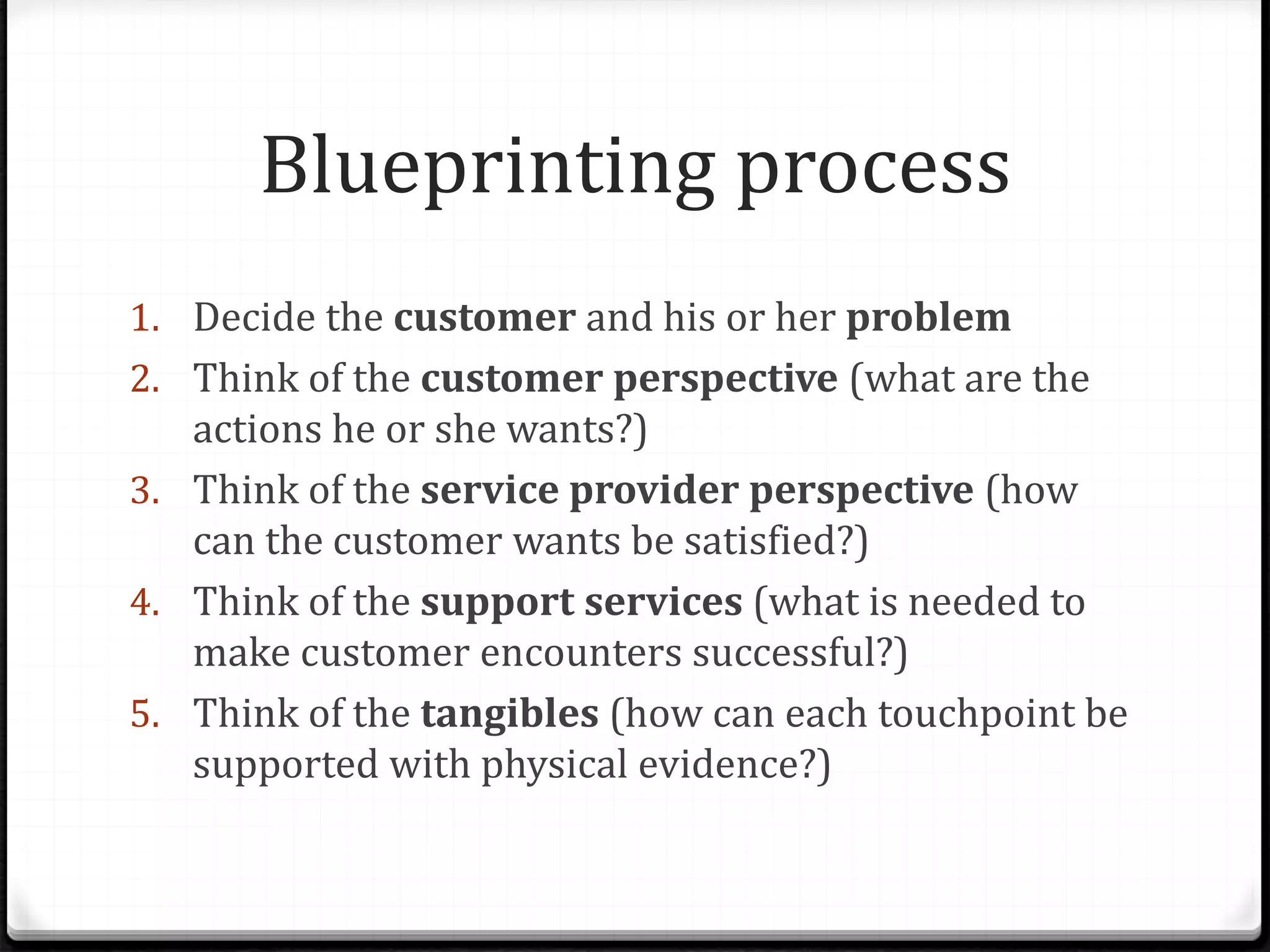 Blueprinting process
1. Decide the customer and his or her problem
2. Think of the customer perspective (what are the
actions he or she wants?)
3. Think of the service provider perspective (how
can the customer wants be satisfied?)
4. Think of the support services (what is needed to
make customer encounters successful?)
5. Think of the tangibles (how can each touchpoint be
supported with physical evidence?)
 