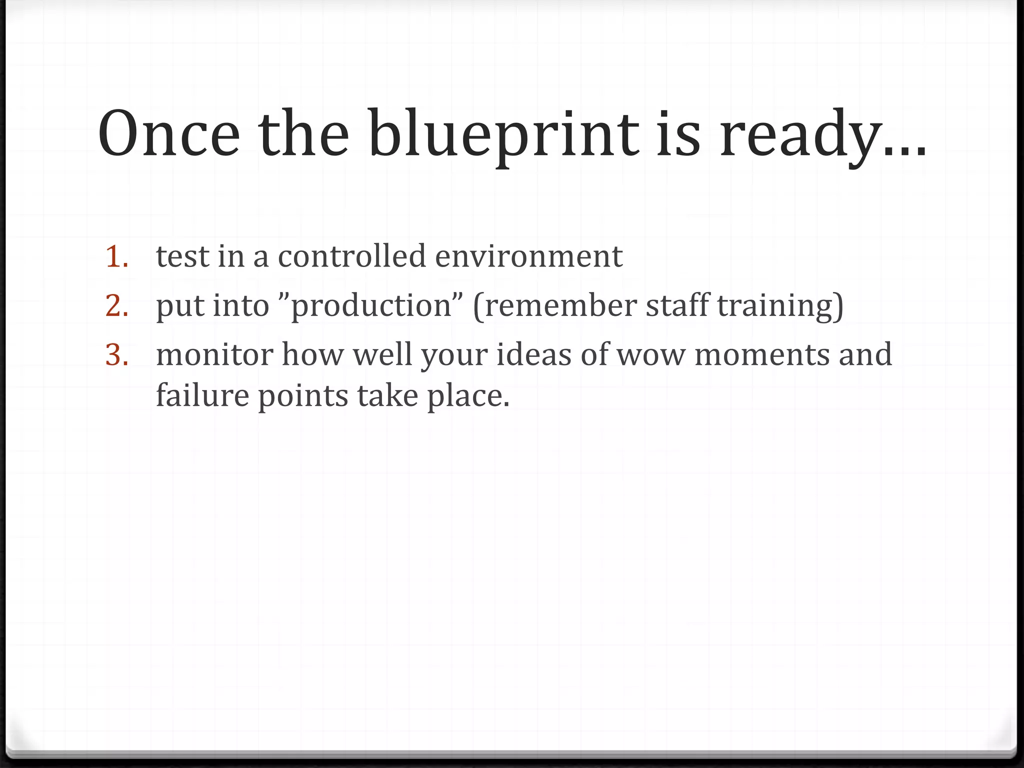 Once the blueprint is ready…
1. test in a controlled environment
2. put into ”production” (remember staff training)
3. monitor how well your ideas of wow moments and
failure points take place.
 