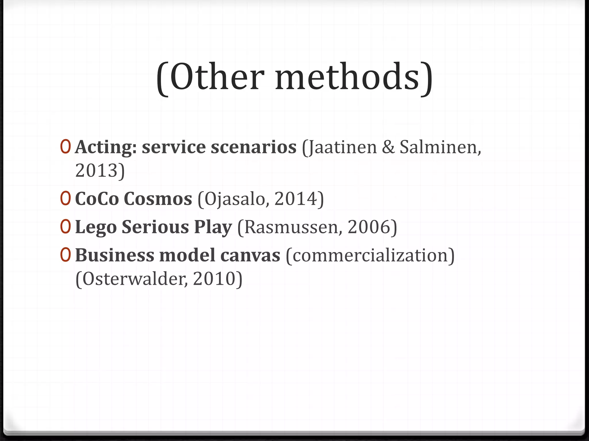 (Other methods)
0 Acting: service scenarios (Jaatinen & Salminen,
2013)
0 CoCo Cosmos (Ojasalo, 2014)
0 Lego Serious Play (Rasmussen, 2006)
0 Business model canvas (commercialization)
(Osterwalder, 2010)
 