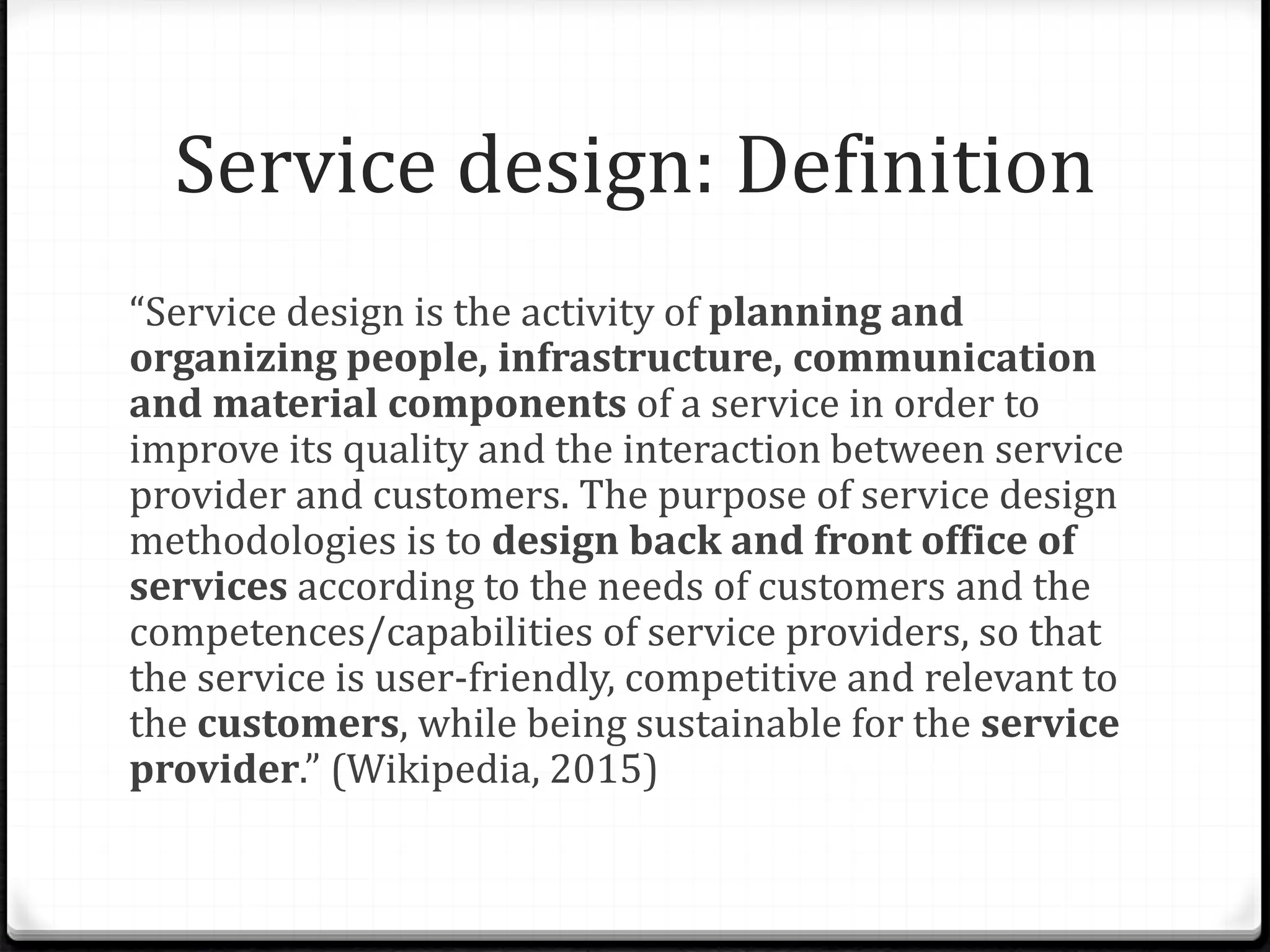 Service design: Definition
“Service design is the activity of planning and
organizing people, infrastructure, communication
and material components of a service in order to
improve its quality and the interaction between service
provider and customers. The purpose of service design
methodologies is to design back and front office of
services according to the needs of customers and the
competences/capabilities of service providers, so that
the service is user-friendly, competitive and relevant to
the customers, while being sustainable for the service
provider.” (Wikipedia, 2015)
 