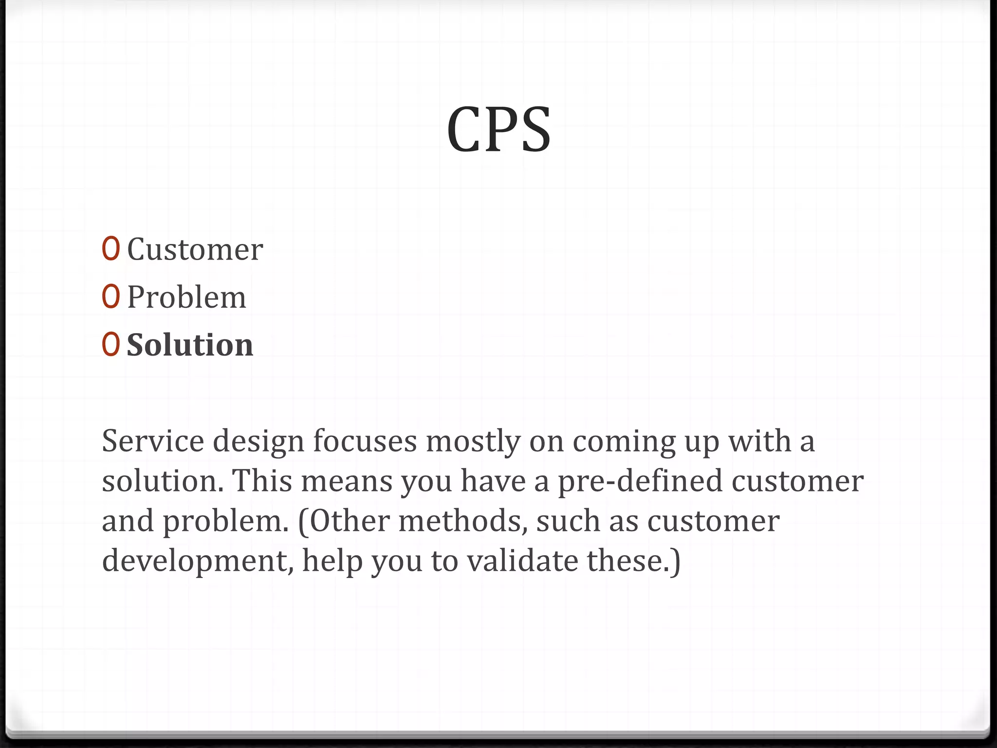 CPS
0 Customer
0 Problem
0 Solution
Service design focuses mostly on coming up with a
solution. This means you have a pre-defined customer
and problem. (Other methods, such as customer
development, help you to validate these.)
 