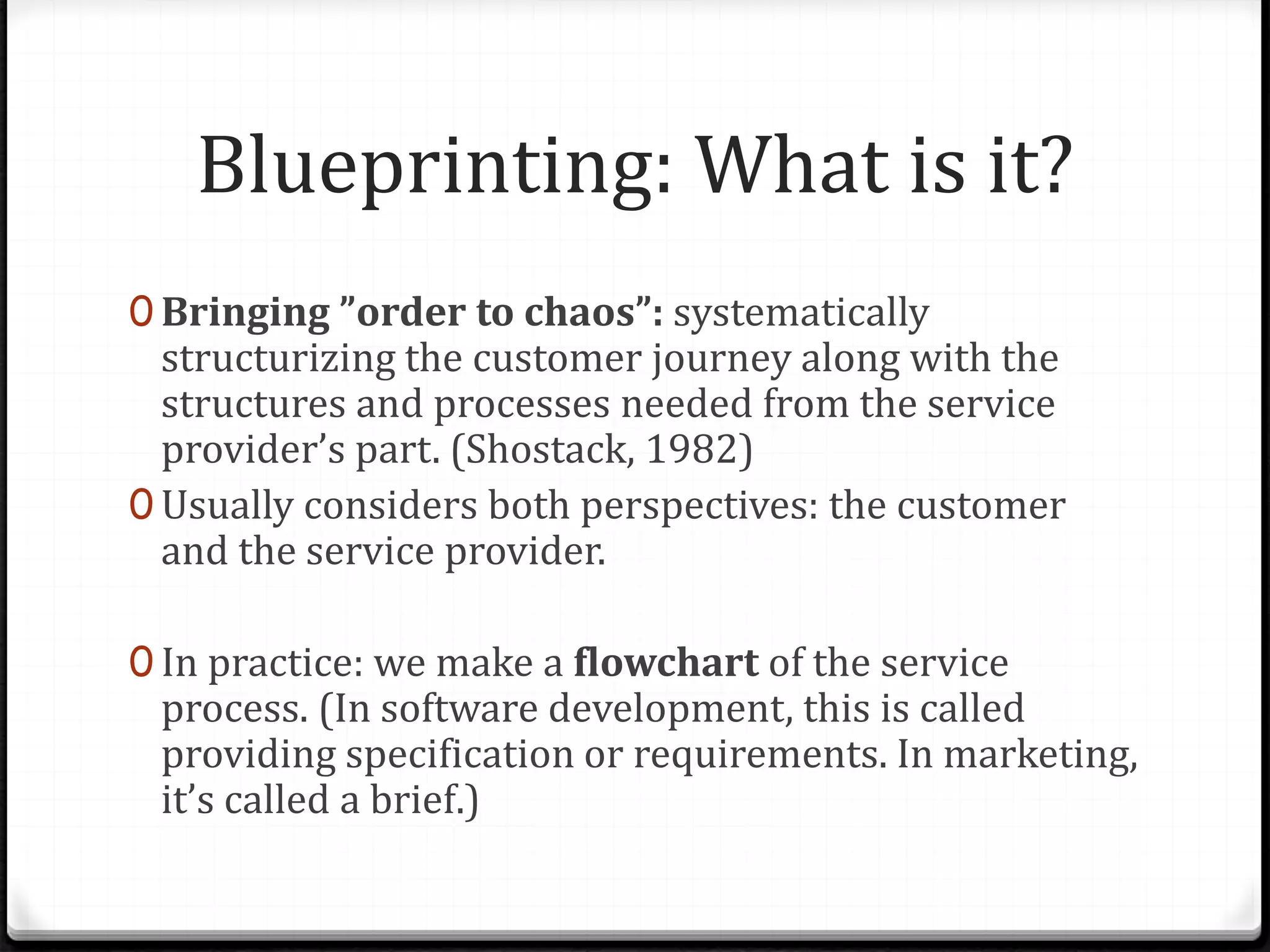 Blueprinting: What is it?
0 Bringing ”order to chaos”: systematically
structurizing the customer journey along with the
structures and processes needed from the service
provider’s part. (Shostack, 1982)
0 Usually considers both perspectives: the customer
and the service provider.
0 In practice: we make a flowchart of the service
process. (In software development, this is called
providing specification or requirements. In marketing,
it’s called a brief.)
 