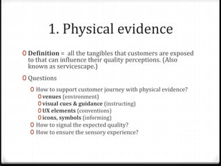 1. Physical evidence
0 Definition = all the tangibles that customers are exposed
to that can influence their quality perceptions. (Also
known as servicescape.)
0 Questions
0 How to support customer journey with physical evidence?
0 venues (environment)
0 visual cues & guidance (instructing)
0 UX elements (conventions)
0 icons, symbols (informing)
0 How to signal the expected quality?
0 How to ensure the sensory experience?
 