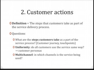 2. Customer actions
0 Definition = The steps that customers take as part of
the service delivery process.
0 Questions
0 What are the steps customers take as a part of the
service process? (Customer journey, touchpoints)
0 Uniformity: do all customers use the service same way?
→ customer personas
0 Multichannel: in which channels is the service being
used?
 