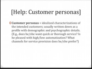 [Help: Customer personas]
0 Customer personas = idealized characterizations of
the intended customers; usually written down as a
profile with demographic and psychographic details.
(E.g., does he/she want quick or thorough service? Is
he pleased with high/low automatization? What
channels for service provision does he/she prefer?)
 