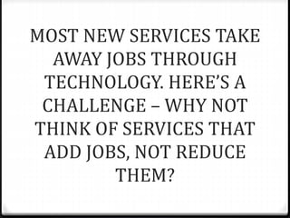 MOST NEW SERVICES TAKE
AWAY JOBS THROUGH
TECHNOLOGY. HERE’S A
CHALLENGE – WHY NOT
THINK OF SERVICES THAT
ADD JOBS, NOT REDUCE
THEM?
 