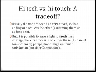 Hi tech vs. hi touch: A
tradeoff?
0 Usually the two are seen as alternatives, so that
adding one reduces the other (=summing them up
adds to one).
0 But, it is possible to have a hybrid model as a
strategy, therefore focusing on either the multichannel
(omnichannel) perspective or high customer
satisfaction (consider Zappos.com).
 