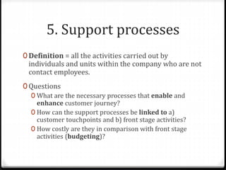 5. Support processes
0 Definition = all the activities carried out by
individuals and units within the company who are not
contact employees.
0 Questions
0 What are the necessary processes that enable and
enhance customer journey?
0 How can the support processes be linked to a)
customer touchpoints and b) front stage activities?
0 How costly are they in comparison with front stage
activities (budgeting)?
 