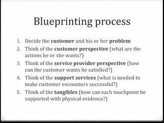 Blueprinting process
1. Decide the customer and his or her problem
2. Think of the customer perspective (what are the
actions he or she wants?)
3. Think of the service provider perspective (how
can the customer wants be satisfied?)
4. Think of the support services (what is needed to
make customer encounters successful?)
5. Think of the tangibles (how can each touchpoint be
supported with physical evidence?)
 