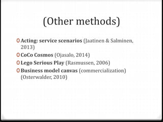 (Other methods)
0 Acting: service scenarios (Jaatinen & Salminen,
2013)
0 CoCo Cosmos (Ojasalo, 2014)
0 Lego Serious Play (Rasmussen, 2006)
0 Business model canvas (commercialization)
(Osterwalder, 2010)
 