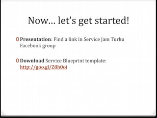 Now… let’s get started!
0 Presentation: Find a link in Service Jam Turku
Facebook group
0 Download Service Blueprint template:
http://goo.gl/Z8h0oi
 