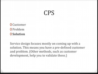 CPS
0 Customer
0 Problem
0 Solution
Service design focuses mostly on coming up with a
solution. This means you have a pre-defined customer
and problem. (Other methods, such as customer
development, help you to validate these.)
 