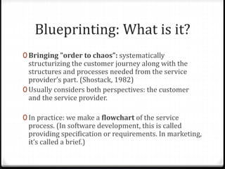 Blueprinting: What is it?
0 Bringing ”order to chaos”: systematically
structurizing the customer journey along with the
structures and processes needed from the service
provider’s part. (Shostack, 1982)
0 Usually considers both perspectives: the customer
and the service provider.
0 In practice: we make a flowchart of the service
process. (In software development, this is called
providing specification or requirements. In marketing,
it’s called a brief.)
 