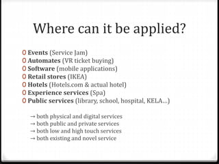 Where can it be applied?
0 Events (Service Jam)
0 Automates (VR ticket buying)
0 Software (mobile applications)
0 Retail stores (IKEA)
0 Hotels (Hotels.com & actual hotel)
0 Experience services (Spa)
0 Public services (library, school, hospital, KELA…)
→ both physical and digital services
→ both public and private services
→ both low and high touch services
→ both existing and novel service
 
