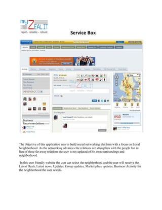 Service Box

The objective of this application was to build social networking platform with a focus on Local
Neighborhood. As the networking advances the relations are strengthen with the people but in
lieu of these far away relations the user is not updated of his own surroundings and
neighborhood.
In this user friendly website the user can select the neighborhood and the user will receive the
Latest Deals, Latest news, Updates, Group updates, Market place updates, Business Activity for
the neighborhood the user selects.

 