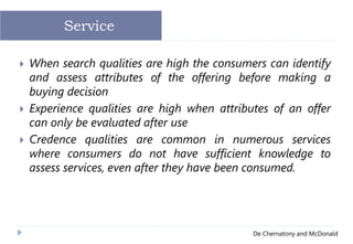 De Chernatony and McDonald
 When search qualities are high the consumers can identify
and assess attributes of the offering before making a
buying decision
 Experience qualities are high when attributes of an offer
can only be evaluated after use
 Credence qualities are common in numerous services
where consumers do not have sufficient knowledge to
assess services, even after they have been consumed.
Service
 