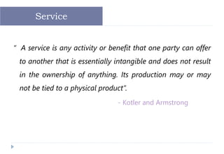 “ A service is any activity or benefit that one party can offer
to another that is essentially intangible and does not result
in the ownership of anything. Its production may or may
not be tied to a physical product”.
- Kotler and Armstrong
Service
 