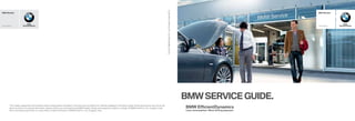 BMW Aftersales
www.bmw.in
Sheer
Driving Pleasure
BMW Aftersales
www.bmw.in
Sheer
Driving Pleasure
BMWSERVICE GUIDE.
05
2013
BMW
India
Pvt.
Ltd.
Printed
in
India
2013.
The models, equipment and possible vehicle configurations illustrated in this brochure may differ from vehicles supplied in the Indian market. Some accessories may not be the
same as shown. For precise information, please contact your local Authorised BMW Dealer. Design and equipment subject to change. © BMW India Pvt. Ltd., Gurgaon, India.
Not to be reproduced wholly or in part without written permission of BMW India Pvt. Ltd., Gurgaon, India.
 