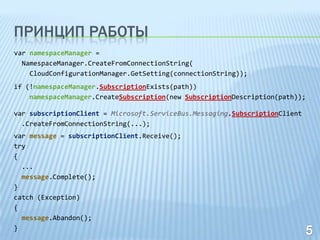 ПРИНЦИП РАБОТЫ
var namespaceManager =
  NamespaceManager.CreateFromConnectionString(
    CloudConfigurationManager.GetSetting(connectionString));
if (!namespaceManager.SubscriptionExists(path))
    namespaceManager.CreateSubscription(new SubscriptionDescription(path));

var subscriptionClient = Microsoft.ServiceBus.Messaging.SubscriptionClient
  .CreateFromConnectionString(...);
var message = subscriptionClient.Receive();
try
{
  ...
  message.Complete();
}
catch (Exception)
{
  message.Abandon();
}
 
