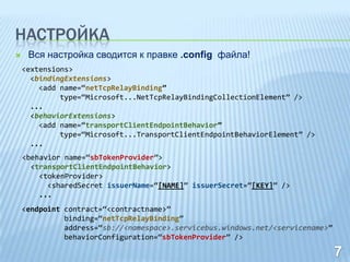 НАСТРОЙКА
    Вся настройка сводится к правке .config файла!
    <extensions>
      <bindingExtensions>
        <add name=“netTcpRelayBinding”
             type=“Microsoft...NetTcpRelayBindingCollectionElement” />
      ...
      <behaviorExtensions>
        <add name=“transportClientEndpointBehavior”
             type=“Microsoft...TransportClientEndpointBehaviorElement” />
      ...
    <behavior name=“sbTokenProvider”>
      <transportClientEndpointBehavior>
        <tokenProvider>
          <sharedSecret issuerName=“[NAME]” issuerSecret=“[KEY]” />
        ...
    <endpoint contract=“<contractname>”
              binding=“netTcpRelayBinding”
              address=“sb://<namespace>.servicebus.windows.net/<servicename>”
              behaviorConfiguration=“sbTokenProvider” />
 