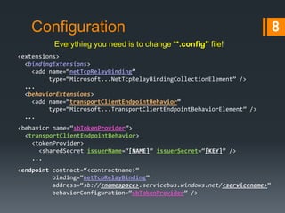 Configuration
Everything you need is to change “*.config” file!
<extensions>
<bindingExtensions>
<add name=“netTcpRelayBinding”
type=“Microsoft...NetTcpRelayBindingCollectionElement” />
...
<behaviorExtensions>
<add name=“transportClientEndpointBehavior”
type=“Microsoft...TransportClientEndpointBehaviorElement” />
...

<behavior name=“sbTokenProvider”>
<transportClientEndpointBehavior>
<tokenProvider>
<sharedSecret issuerName=“[NAME]” issuerSecret=“[KEY]” />
...
<endpoint contract=“<contractname>”
binding=“netTcpRelayBinding”
address=“sb://<namespace>.servicebus.windows.net/<servicename>”
behaviorConfiguration=“sbTokenProvider” />

8

 