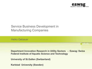 Service Business Development in
Manufacturing Companies
Heiko Gebauer

Department Innovation Research in Utility Sectors - Eawag: Swiss
Federal Institute of Aquatic Science and Technology
University of St.Gallen (Switzerland)
Karlstad University (Sweden)

 