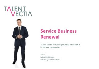 Service Business
Renewal
Talent Vectia view on growth and renewal
in service companies

2012

Mika Rytkönen
Partner, Talent Vectia
mika.rytkonen@talentvectia.com
+358 40 5848372
 