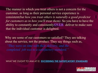 The manner in which you treat others is not a concern for the
customer, as long as their personal service experience is
consistent(but how you treat others is naturally a good predictor
for customers as to how you'll treat them). So you have to have the
ability to constantly and consistently OVER deliver to make sure
that the individual customer is delighted.
Why are some of our customers so satisfied? They are talking
about the service, not the product. They say things such as,
“They were on time with their delivery, and the
completed job was to a satisfactory standard.”

WHAT WE OUGHT TO AIM AT IS: EXCEEDING THE SATISFCATORY STANDARD

SBU-Customer Service

 