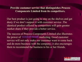 Provide customer service that distinguishes Process
Components Limited from its competitors.
Our best product is just going to stay on the shelves and get
dusty if we don’t support it with customer service .The
identical product offered by competitors will gain greater
market share if they provide a better service.
The success of Process Components Limited also illustrates
the power of word-of-mouth marketing. Good customer
service will not only make our customer want to come back
and do more business with the company; it also encourages
them to recommend the business to his or her friends.

SBU-Customer Service

 