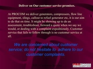 Deliver on Our customer service promises.
At PROCOM we deliver generators, compressors, flow line
equipment, slings, callout to refuel generator etc, it is our aim
to do that on time. It might be showing up to do an
assessment, troubleshoot, forward a quote when we say we
would, or dealing with a complaint expeditiously. Customer
service that fails to follow through is no customer service at
all.

We are concerned about customer
service; do not hesitate to adhere to our
customer complaints.
SBU-Customer Service

 