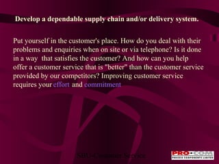 Develop a dependable supply chain and/or delivery system.
Put yourself in the customer's place. How do you deal with their
problems and enquiries when on site or via telephone? Is it done
in a way that satisfies the customer? And how can you help
offer a customer service that is "better" than the customer service
provided by our competitors? Improving customer service
requires your effort and commitment

SBU-Customer Service

 
