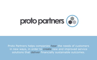 Proto Partners helps companies hear the needs of customers
 in new ways, in order to create new and improved service
   solutions that deliver financially sustainable outcomes.
 