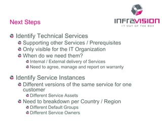 Next Steps

 Identify Technical Services
    Supporting other Services / Prerequisites
    Only visible for the IT Organization
    When do we need them?
      Internal / External delivery of Services
      Need to agree, manage and report on warranty

 Identify Service Instances
    Different versions of the same service for one
    customer
      Different Service Assets
    Need to breakdown per Country / Region
      Different Default Groups
      Different Service Owners
 