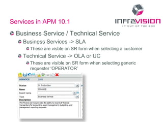 Services in APM 10.1
  Business Service / Technical Service
    Business Services -> SLA
      These are visble on SR form when selecting a customer
    Technical Service -> OLA or UC
      These are visible on SR form when selecting generic
      requester ‘OPERATOR’
 
