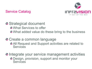 Service Catalog


  Strategical document
    What Services to offer
    What added value do these bring to the business

  Create a common language
    All Request and Support activities are related to
    Services

  Integrate your service management activities
    Design, provision, support and monitor your
    Services
 