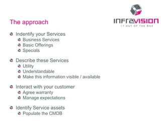 The approach
 Indentify your Services
    Business Services
    Basic Offerings
    Specials

 Describe these Services
    Utility
    Understandable
    Make this information visible / available

 Interact with your customer
    Agree warranty
    Manage expectations

 Identify Service assets
    Populate the CMDB
 