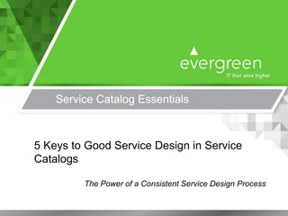 Service Catalog Essentials
5 Keys to Good Service Design in Service
Catalogs
The Power of a Consistent Service Design Process
 